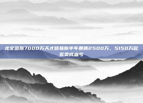 尤文图斯7000万天才路易斯半年暴跌2500万，5150万欧买卖成血亏