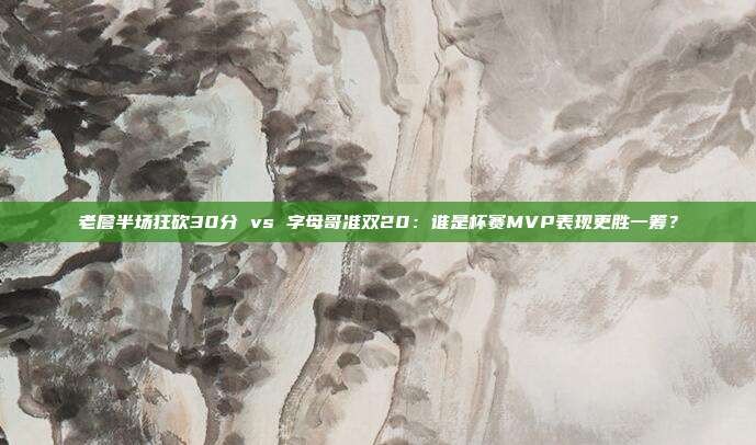 老詹半场狂砍30分 vs 字母哥准双20：谁是杯赛MVP表现更胜一筹？