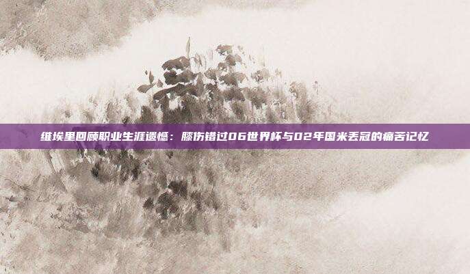 维埃里回顾职业生涯遗憾：膝伤错过06世界杯与02年国米丢冠的痛苦记忆