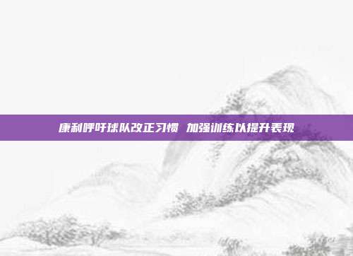 康利呼吁球队改正习惯 加强训练以提升表现