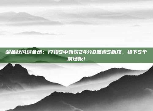 胡金秋闪耀全场：17投9中斩获24分8篮板5助攻，抢下5个前场板！