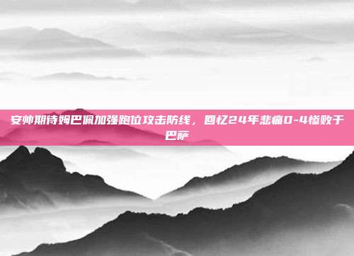 安帅期待姆巴佩加强跑位攻击防线，回忆24年悲痛0-4惨败于巴萨