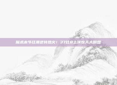 魔术末节狂潮逆转热火！37比8上演惊天大翻盘