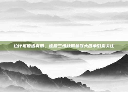 拉什福德遭弃用，连续三场缺席曼联大名单引发关注