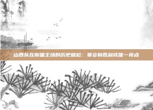 山西队在新疆主场的历史尴尬：赛会制胜利成唯一亮点