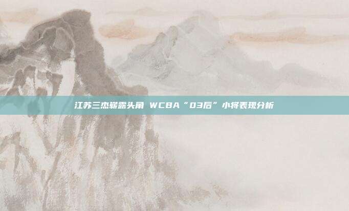 江苏三杰崭露头角 WCBA“03后”小将表现分析