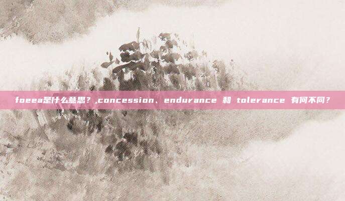 foeea是什么意思？,concession、endurance 和 tolerance 有何不同？