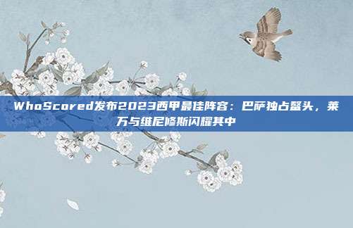 WhoScored发布2023西甲最佳阵容：巴萨独占鳌头，莱万与维尼修斯闪耀其中