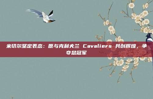 米切尔坚定表态：愿与克利夫兰 Cavaliers 共创辉煌，争夺总冠军