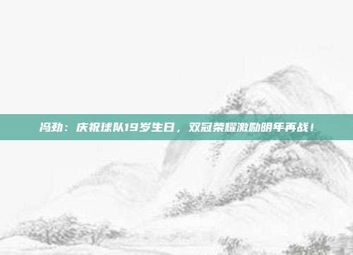 冯劲：庆祝球队19岁生日，双冠荣耀激励明年再战！