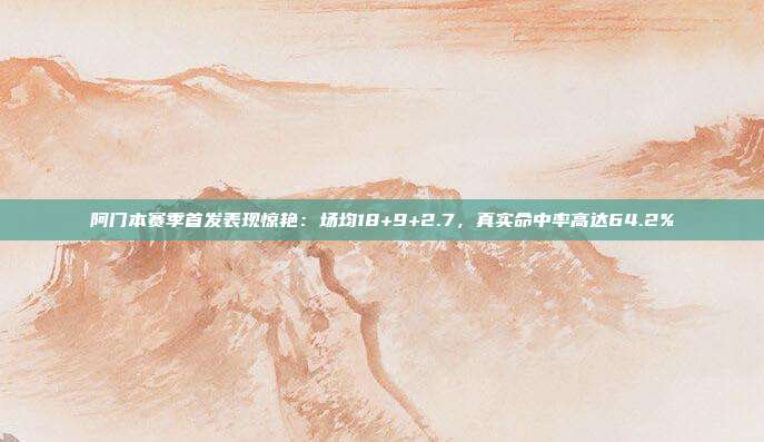 阿门本赛季首发表现惊艳：场均18+9+2.7，真实命中率高达64.2%