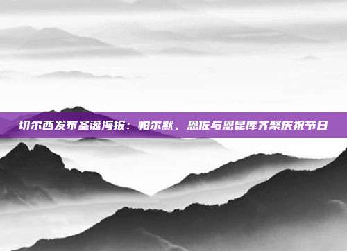 切尔西发布圣诞海报：帕尔默、恩佐与恩昆库齐聚庆祝节日