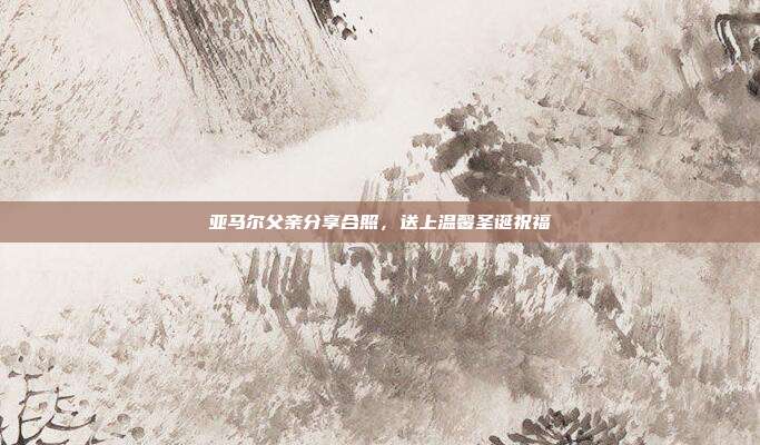 亚马尔父亲分享合照，送上温馨圣诞祝福