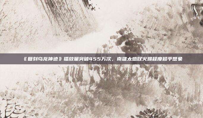 《复刻乌龙神迹》播放量突破455万次，南雄太感叹火爆程度超乎想象