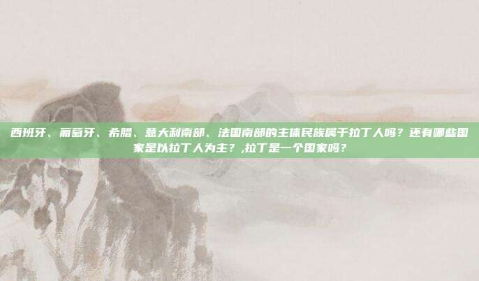 西班牙、葡萄牙、希腊、意大利南部、法国南部的主体民族属于拉丁人吗？还有哪些国家是以拉丁人为主？,拉丁是一个国家吗？