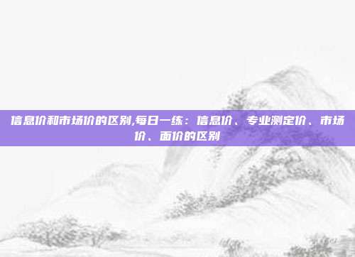 信息价和市场价的区别,每日一练：信息价、专业测定价、市场价、面价的区别