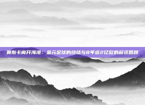 奥斯卡离开海港：金元足球的终结与8年近2亿欧的薪资回顾