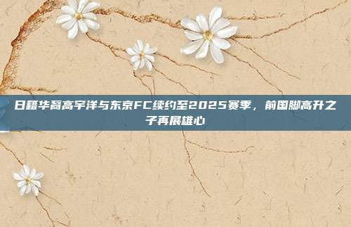 日籍华裔高宇洋与东京FC续约至2025赛季，前国脚高升之子再展雄心