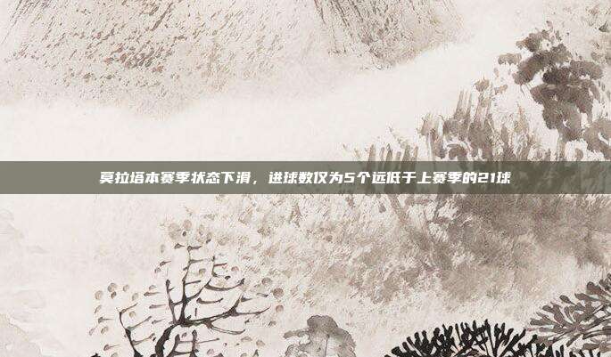 莫拉塔本赛季状态下滑，进球数仅为5个远低于上赛季的21球