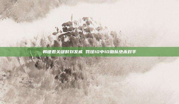 韩德君关键时刻发威 罚球10中10助队绝杀对手