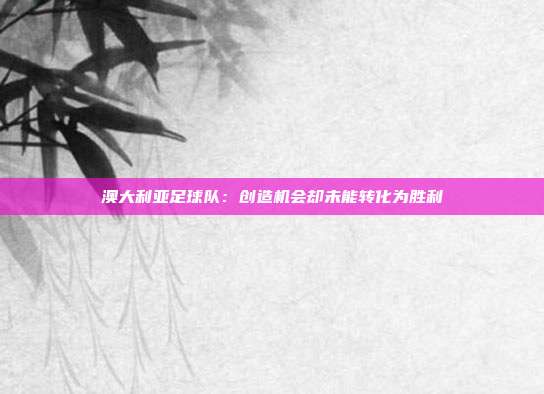 澳大利亚足球队：创造机会却未能转化为胜利