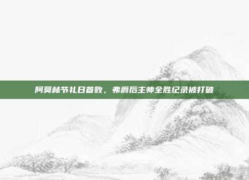 阿莫林节礼日首败，弗爵后主帅全胜纪录被打破