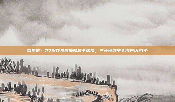 樊振东：27岁夺金成就超级全满贯，三大赛冠军头衔已达19个