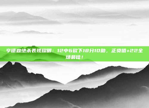 亨德森绝杀表现耀眼：12中6砍下18分10助，正负值+22全场最佳！