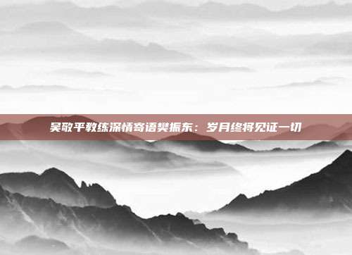 吴敬平教练深情寄语樊振东：岁月终将见证一切