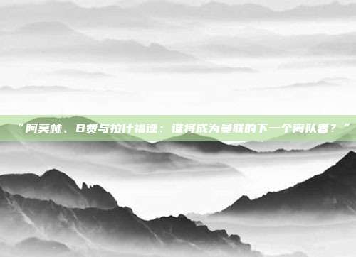 “阿莫林、B费与拉什福德：谁将成为曼联的下一个离队者？”