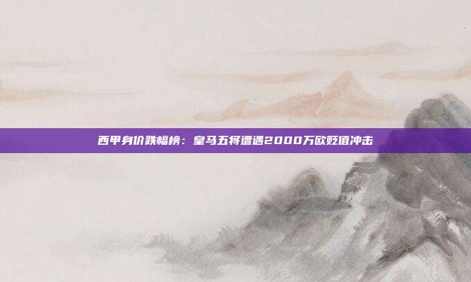 西甲身价跌幅榜：皇马五将遭遇2000万欧贬值冲击