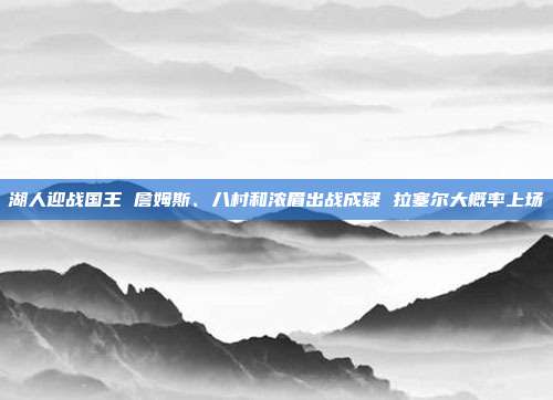 湖人迎战国王 詹姆斯、八村和浓眉出战成疑 拉塞尔大概率上场