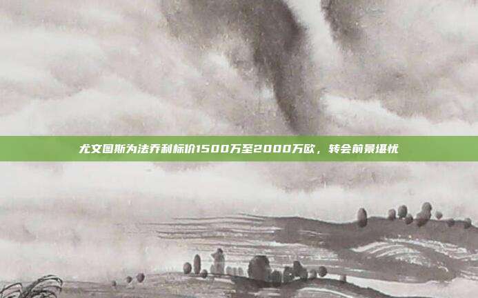 尤文图斯为法乔利标价1500万至2000万欧，转会前景堪忧