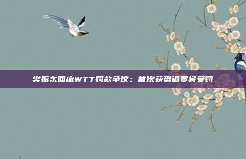 樊振东回应WTT罚款争议：首次获悉退赛将受罚