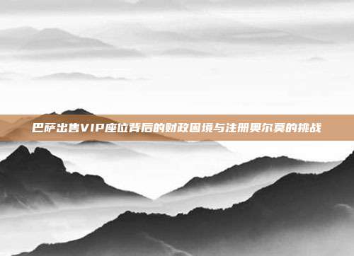 巴萨出售VIP座位背后的财政困境与注册奥尔莫的挑战