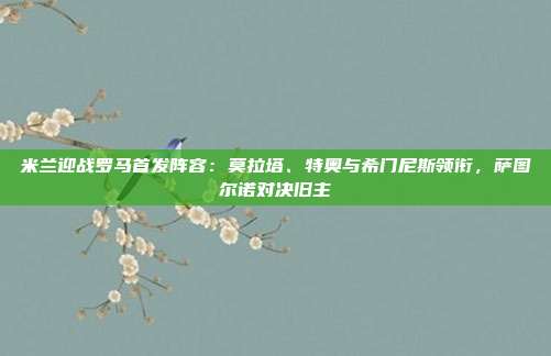 米兰迎战罗马首发阵容：莫拉塔、特奥与希门尼斯领衔，萨图尔诺对决旧主