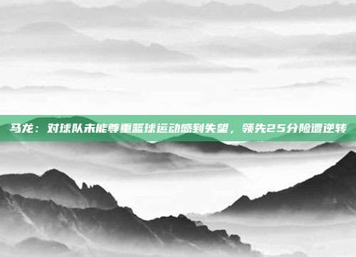 马龙：对球队未能尊重篮球运动感到失望，领先25分险遭逆转