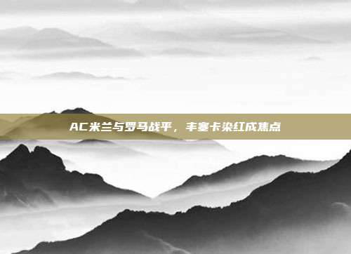 AC米兰与罗马战平，丰塞卡染红成焦点