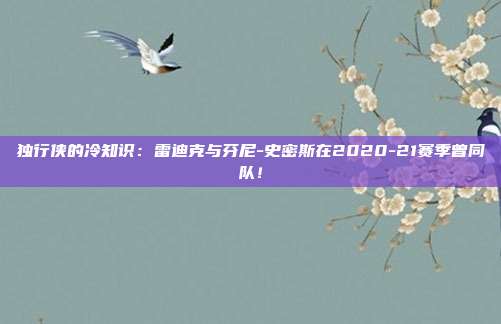 独行侠的冷知识：雷迪克与芬尼-史密斯在2020-21赛季曾同队！