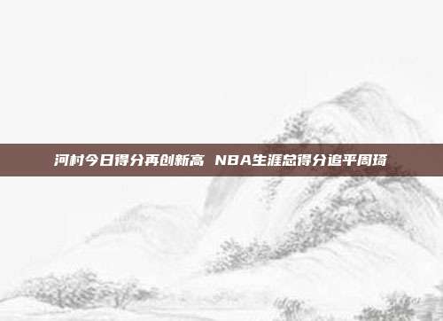 河村今日得分再创新高 NBA生涯总得分追平周琦