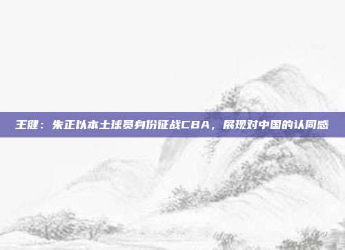 王健：朱正以本土球员身份征战CBA，展现对中国的认同感