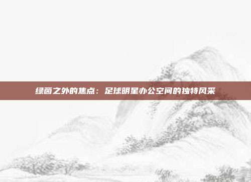 绿茵之外的焦点：足球明星办公空间的独特风采