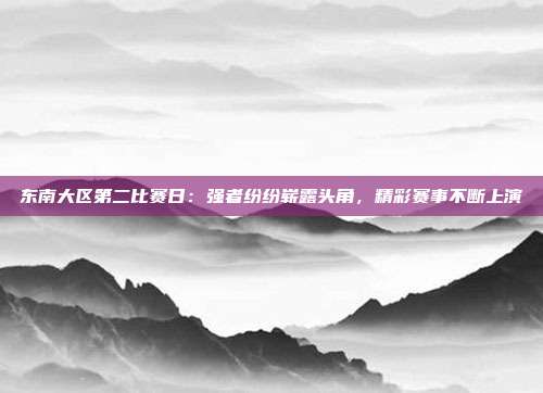 东南大区第二比赛日：强者纷纷崭露头角，精彩赛事不断上演