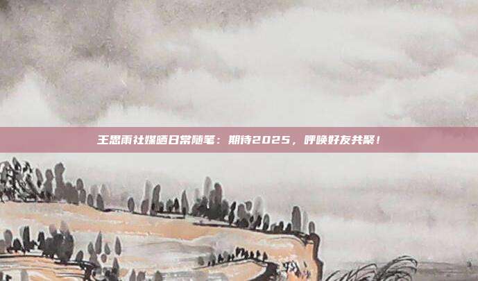 王思雨社媒晒日常随笔：期待2025，呼唤好友共聚！