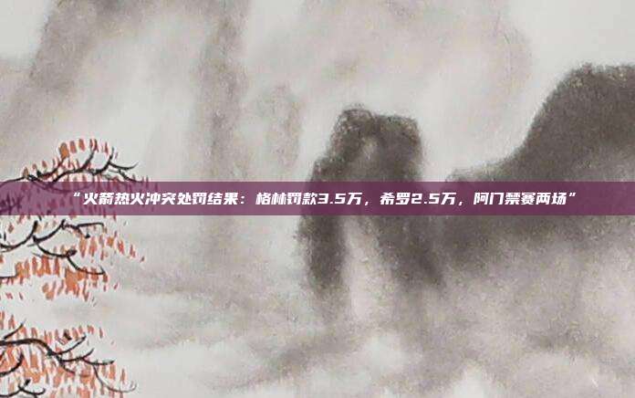 “火箭热火冲突处罚结果：格林罚款3.5万，希罗2.5万，阿门禁赛两场”