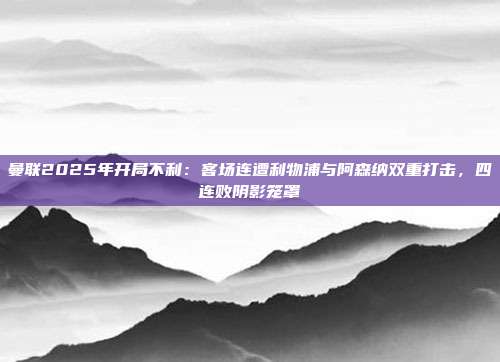 曼联2025年开局不利：客场连遭利物浦与阿森纳双重打击，四连败阴影笼罩