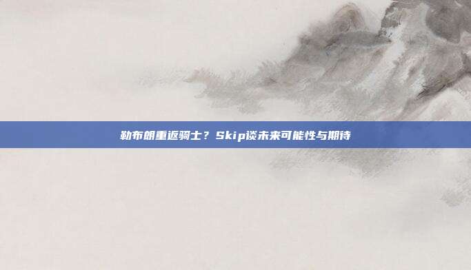 勒布朗重返骑士？Skip谈未来可能性与期待