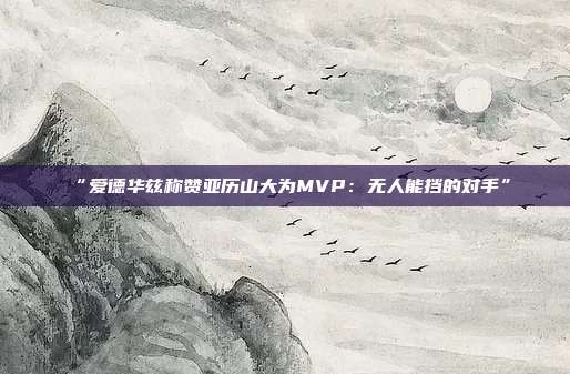 “爱德华兹称赞亚历山大为MVP：无人能挡的对手”