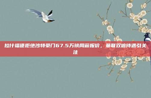 拉什福德拒绝沙特豪门67.5万镑周薪报价，曼联双倍待遇引关注