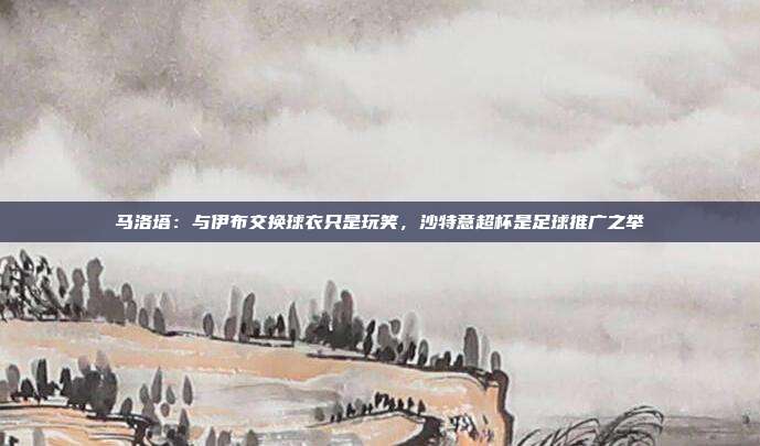 马洛塔：与伊布交换球衣只是玩笑，沙特意超杯是足球推广之举